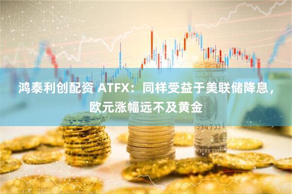鸿泰利创配资 ATFX：同样受益于美联储降息，欧元涨幅远不及黄金