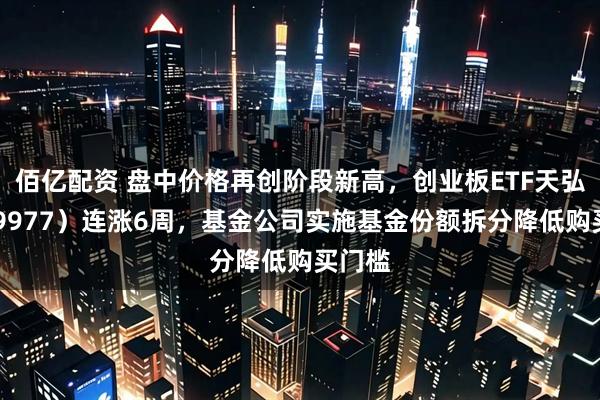 佰亿配资 盘中价格再创阶段新高，创业板ETF天弘（159977）连涨6周，基金公司实施基金份额拆分降低购买门槛