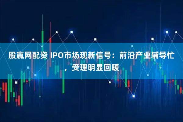 股赢网配资 IPO市场现新信号：前沿产业辅导忙，受理明显回暖