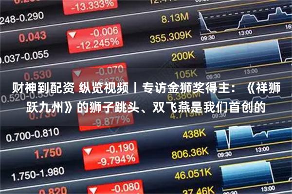 财神到配资 纵览视频丨专访金狮奖得主：《祥狮跃九州》的狮子跳头、双飞燕是我们首创的