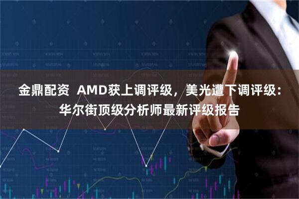 金鼎配资  AMD获上调评级，美光遭下调评级：华尔街顶级分析师最新评级报告
