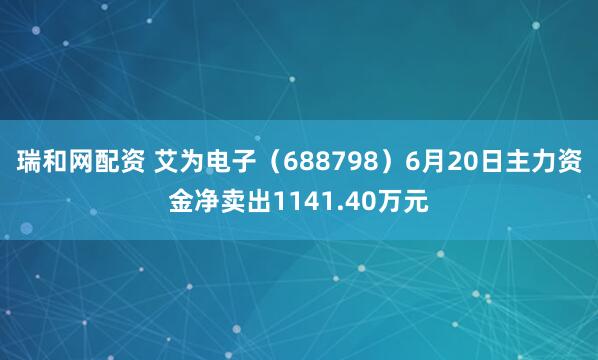 瑞和网配资 艾为电子（688798）6月20日主力资金净卖出1141.40万元