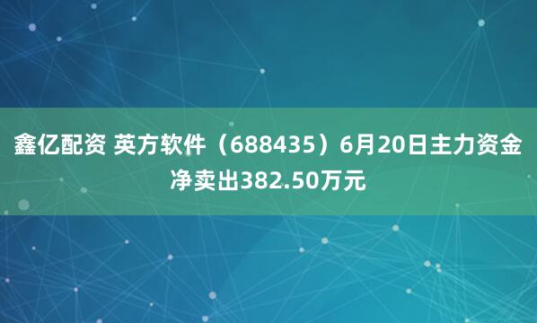 鑫亿配资 英方软件（688435）6月20日主力资金净卖出382.50万元