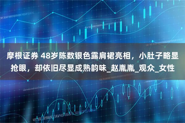 摩根证券 48岁陈数银色露肩裙亮相，小肚子略显抢眼，却依旧尽显成熟韵味_赵胤胤_观众_女性