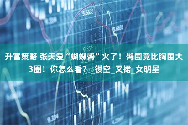 升富策略 张天爱“蝴蝶臀”火了！臀围竟比胸围大3圈！你怎么看？_镂空_叉裙_女明星