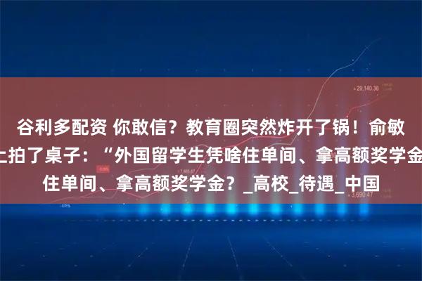 谷利多配资 你敢信？教育圈突然炸开了锅！俞敏洪最近在一场论坛上拍了桌子：“外国留学生凭啥住单间、拿高额奖学金？_高校_待遇_中国