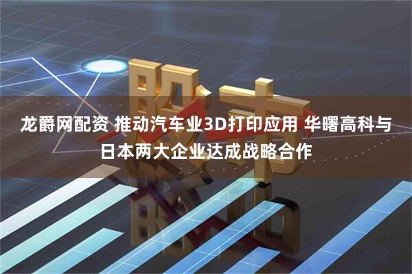 龙爵网配资 推动汽车业3D打印应用 华曙高科与日本两大企业达成战略合作