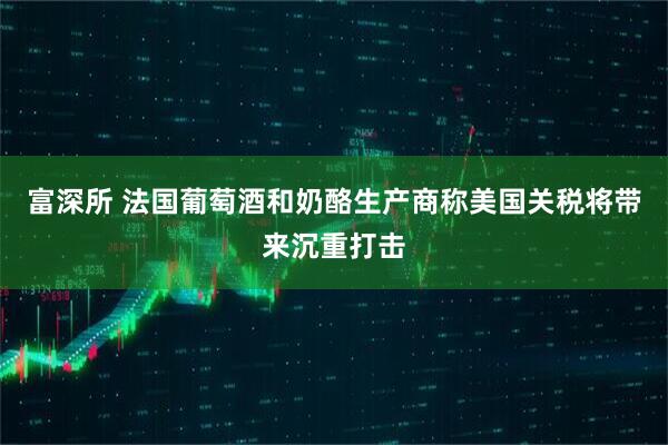 富深所 法国葡萄酒和奶酪生产商称美国关税将带来沉重打击