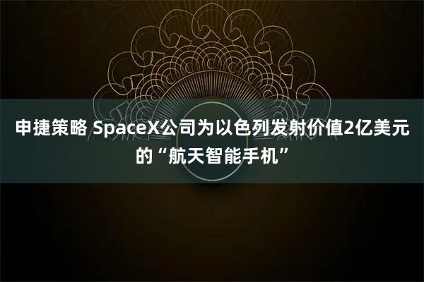 申捷策略 SpaceX公司为以色列发射价值2亿美元的“航天智能手机”