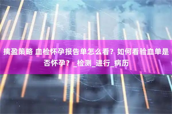 摛盈策略 血检怀孕报告单怎么看?如何看验血单是否怀孕?_检测_进行_病历