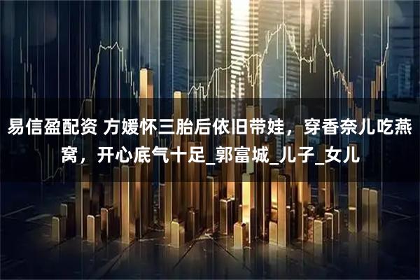 易信盈配资 方媛怀三胎后依旧带娃，穿香奈儿吃燕窝，开心底气十足_郭富城_儿子_女儿