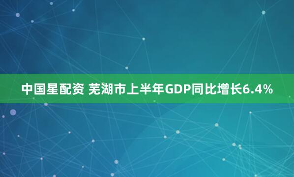 中国星配资 芜湖市上半年GDP同比增长6.4%