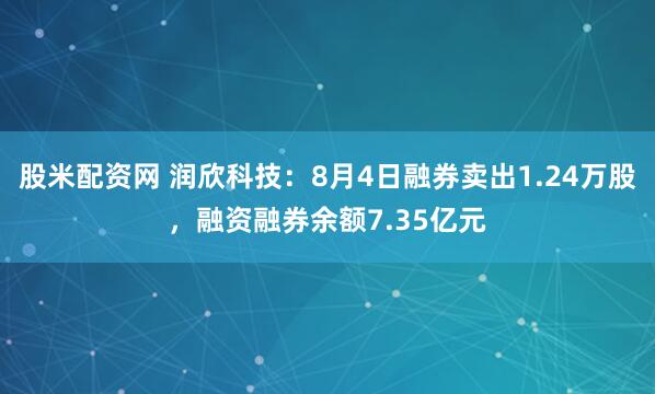 股米配资网 润欣科技：8月4日融券卖出1.24万股，融资融券余额7.35亿元