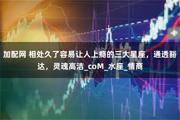 加配网 相处久了容易让人上瘾的三大星座，通透豁达，灵魂高洁_coM_水座_情商