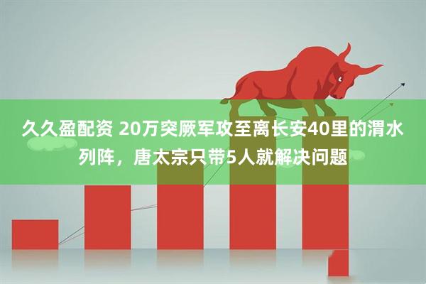 久久盈配资 20万突厥军攻至离长安40里的渭水列阵,唐太宗只带5人就解决问题