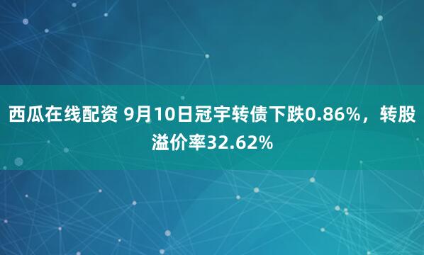 西瓜在线配资 9月10日冠宇转债下跌0.86%,转股溢价率32.62%