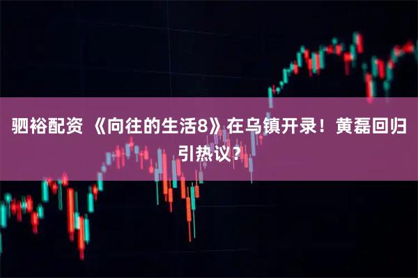 驷裕配资 《向往的生活8》在乌镇开录！黄磊回归引热议？
