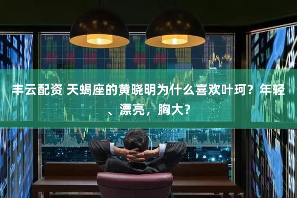 丰云配资 天蝎座的黄晓明为什么喜欢叶珂？年轻、漂亮，胸大？