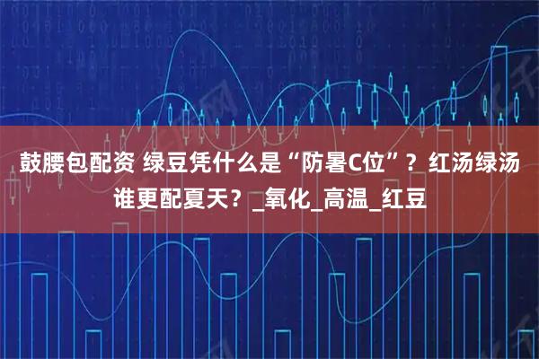 鼓腰包配资 绿豆凭什么是“防暑C位”？红汤绿汤谁更配夏天？_氧化_高温_红豆